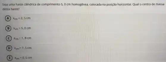 Seja uma haste cilindrica de comprimento 50 cm homogênea , colocada na posição horizontal. Qual o centro de massa
desta haste?
A x_(cm)=2,5cm
B ) x_(cm)=5,0cm
C x_(cm)=1,8cm
D x_(cm)=7,5cm
E ) x_(cm)=0,5cm