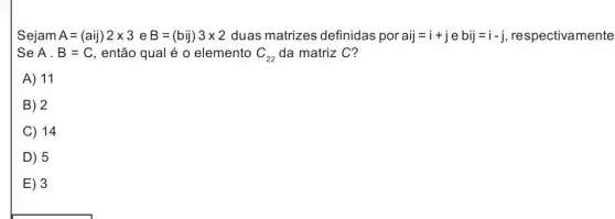 Sejam A=(aij)2times 3eB=(bij)3times 2 duas matrizes definidas por aij=i+jebij=i-j respectivamente
Se A.B=C , então qual é 0 elemento C_(22) da matriz C?
A) 11
B . 2
C 14
D 15
E 3