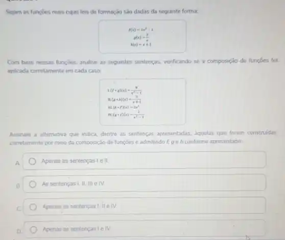 Sejam as funçōes reais cujas leis de formação são dadas da seguinte forma:
f(x)=2x^2-1
g(x)=(2)/(x)
h(x)=x+1
Com base nessas funcoes, analise as seguintes sentenças verificando se a composição de funções foi
aplicada corretamente em cada caso:
L(fcirc g)(x)=(8)/(x^2)-1
II.(gcirc h)(x)=(2)/(x+1)
IIL(hcirc f)(x)=2x^2
rV.(gcirc f)(x)=(1)/(x^2)-1
Assinale a alternativa que indica, dentre as sentenças apresentadas àquelas que foram construídas
corretamente por meio da composição de funções e admitindo f, ge h conforme apresentado:
Apenas as sentenças lell
As sentenças I, II, III e IV.
Apenas as sentenças I II eIV.
Apenas as sentenças Le IV.