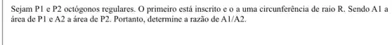 Sejam P1 e P2 octógonos regulares. O primeiro está inscrito e o a uma circunferência de raio R. Sendo A1 a
área de P1 e A2 a área de P2 . Portanto, determine a razão de A1/A2