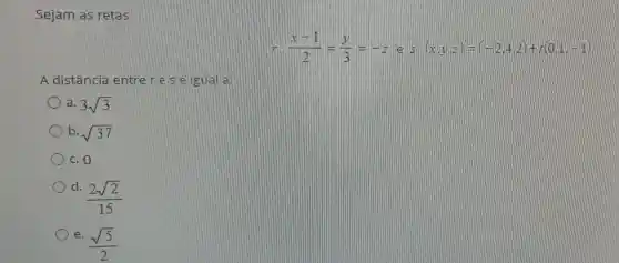 Sejam as retas
r:(x-1)/(2)=(y)/(3)=-z lell S:(x,y,z)=(-2,4,2)+(x,0,1,-1)
A distância entre ries é gual a:
a. 3sqrt (3)
b. sqrt (37)
c. 0
d.
(2sqrt (2))/(15)
e.
(sqrt (5))/(2)