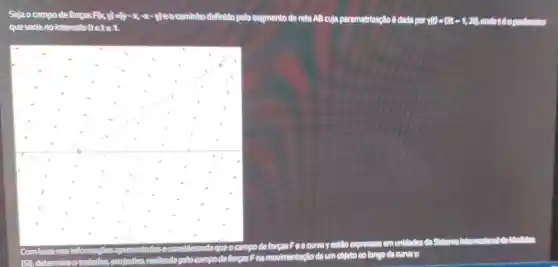 Sejao campo deforças Fily, F(x,y)=(y-x,-x-y) eocaminho definido pelo segmento de reta AB cuja parametrização ê dada por y(y)=(3t-1,2t)
F(x))=(y-x
que varia no intervalo0 sts
Combase nas informagões sapresentadase	queo campo de forcas
curva yestão expressos em unidades do Sistema
(51), determine o trabalho, emjoules ,realizado pelo campp deforgas F
namovimentação de um objeto ao longo da curvar