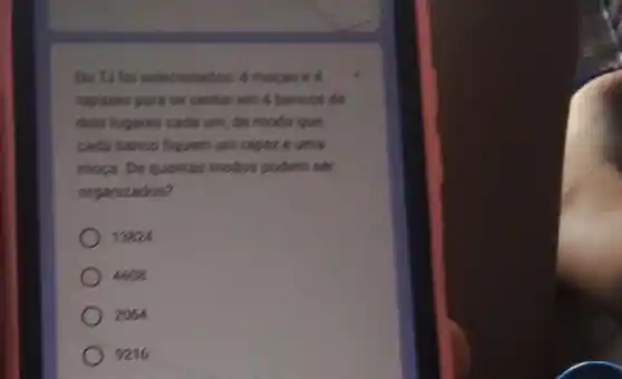 Do To for selecionados.4 mocas e 4
rapazes para se sentar em 4 bancos de
dois lugares cada um de modo que,
cada banco fiquern um rapaze uma
moga. Dequantas modos podem ser
organizados?
13824
4608
2064
9216