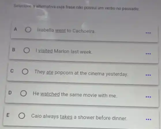 Selecione a alternativa cuja frase não possui um verbo no passado:
A	Isabella went to Cachoeira
B	I visited Marlon last week.
C
They ate popcorn at the cinema yesterday.
D	He watched the same movie with me.
E
Caio always takes a shower before dinner.