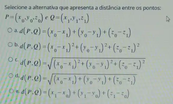 Selecione a alternativa que apresenta a distância entre os pontos:
P=(x_(0),y_(0),z_(0))eQ=(x_(1),y_(1),z_(1))
a d(P,Q)=(x_(0)-x_(1))+(y_(0)-y_(1))+(z_(0)-z_(1))
b.
d(P,Q)=(x_(0)-x_(1))^2+(y_(0)-y_(1))^2+(z_(0)-z_(1))^2
C
d(P,Q)=sqrt ((x_(0)-x_(1))^2+(y_(0)-y_(1))^2+(z_(0)-z_(1))^2)
d.
d(P,Q)=sqrt ((x_(0)-x_(1))+(y_(0)-y_(1))+(z_(0)-z_(1)))
e
d(P,Q)=(x_(1)-x_(0))+(y_(1)-y_(0))+(z_(1)-z_(0))