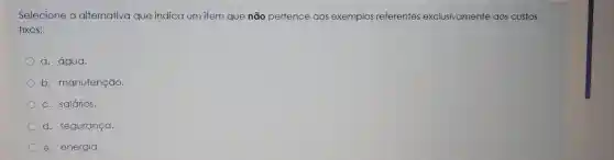 Selecione a alternativa que indica um item que não pertence aos exemplos referentes exclusivamente aos custos
fixos:
a. água.
b. manutenção
c. salários.
d. seguranga.
e. energia.