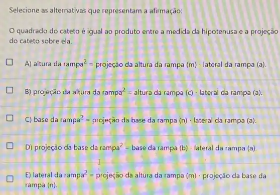 Selecione as alternativas que representam a afirmação:
quadrado do cateto é igual ao produto entre a medida da hipotenusa e a projeção
do cateto sobre ela.
generation
A) Ifadarampa^2=prigejacdaalturadarampa(m)cdot lateralcarampa (a)
B) projeção da altura da rampa^2=altura da rampa (c) - lateral da rampa (a)
C) ase da rampa^2=projecal dabase darampa (n)cdot lateral daramoa (a).
D) projeção da base da rampa^2=base da rampa (b) lateral da rampa (a)
E) lateral da rampa^2=projecaodd altura da rampa (m)cdot p rojeção da base da
rampa (n)