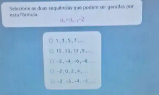 Selecione as duas sequencias que podem ser geradas por
esta formula:
a_(n)=a_(n-1)-2
1,3,5,7 . __
15,1311,9 __
-2,-4,-6,-8,ldots 
-2,0,2,4,ldots 
-2,-3,-4,-5