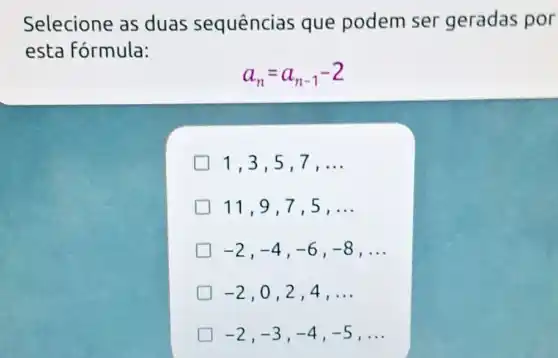 Selecione as duas sequências que podem ser geradas por
esta fórmula:
a_(n)=a_(n-1)-2
1,3,5,7 , __
11,9,7 ,5, __
-2,-4,-6,-8 , __
-2 , 0,2,4, __
-2,-3,-4,-5 , __