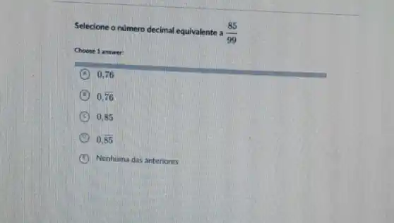 Selecione o nümero decimal equivalente a
(85)/(99)
Choose 1 answer:
A 0,76
B 0.overline (76)
C 0.85
D 0,overline (85)
E Nenhuma das anteriores