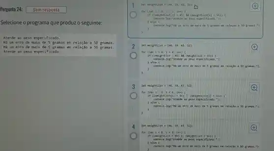 Selecione o programa que produz o seguinte:
Atende ao peso especificado.
Há um erro de mais de 5 gramas em a 50 gramas.
Há um erro de mais de 5 gramas em relação a 50 gramas.
Atende ao peso especificado.
let wei ghtList =[46.59. 43. 52]:
4
for (le ti=0 : 1<4:(++)
if ((weight)Listl (5) 88 (wei ghtl istl i) < 55)) (
console.log ("At ende ao peso es peci fica do."):
) else (
console.log ("Há un er ro de mai s de 5 grama is en r elação a so gr anas .");
)
2 let weightList =[46. 59,43. 52]:	(A)
for (let 1:0;1<4; 1++) 1
if ((weightList> 45 ) 88 (weightList <55)
) else (
console.log("Atende ao peso especific ado."):
console.log("Má un erro de nais de 5 gramas e m rel ação a 50 gram as. 5);
)
r
3 let weightList =[46 . 59.43,52];	(F)
for (let 1:-0;1<4;14)
if ((weightlist[i]>5) (weightList[i] < 55 ) (
) else (
console.log("Atende ao peso especificado
console.log("Há um erro de nais de 58 ramas en r elação a 508
)
)
4 let weightlist = [4659,43,52]:	4
for (let 1=0;1<4; 14)
if ((weightList>45) II (weightLis < 55)) (
console log("Atende ao peso especificado.");
) else (
console.log("Há um erro de nals de 5 gramas has em rel ação a 50 granas.");