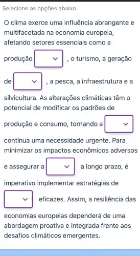 Selecione as opções abaixo:
clima exerce uma influência abrangente e
multifacetada na economia europeia,
afetando setores essenciais como a
produção square  , o turismo, a geração
de square  , a pesca, a infraestrutura e a
silvicultura. As alterações climáticas têm o
potencial de modificar os padrões de
produção e consumo , tornando a square 
contínua uma necessidade urgente. Para
minimizar os impactos econômicos adversos
e assegurar a square  a longo prazo, é
imperativo implemental estratégias de
square  eficazes. Assim, a resiliência das
economias europeias dependerá de uma
abordagem proativa e integrada frente aos