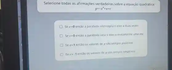 Selecione todas as afirmações verdadeiras sobre a equação quadrática:
y=-x^2+x+c
Se c=0 então a parábola intercepta o eixo x duas vezes
Se c=0 então a parábola toca o eixo x exatamente uma vez
Se c=1
então os valores de y são sempre positivos
Se c=-1
então os valores de y são sempre negativos