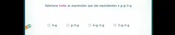 Selecione todas as expressões que são equivalentes a g+g+2times g
4times g
g+3times g
6times g-2times g
D 2times g+2times g