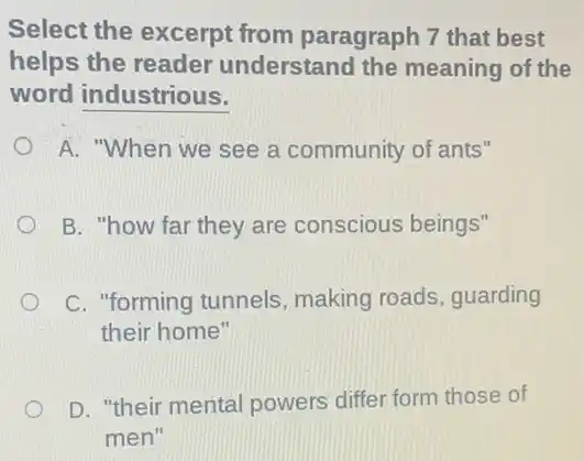 Select the excerpt from paragraph 7 that best
helps the reader understand the meaning of the
word industrious.
A. "When we see a community of ants"
B. "how far they are conscious beings"
C. "forming tunnels , making roads, guarding
their home"
D. "their mental powers differ form those of
men"