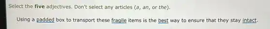 Select the five adjectives . Don't select any articles (a, an, or the).
Using a padded box to transport these fragile items is the best way to ensure that they stay intact.