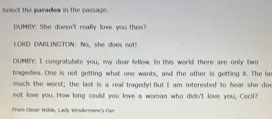 Select the paradox in the passage.
DUMBY: She doesn't really love you then?
LORD DARLINGTON : No, she does not!
DUMBY: I congratulate you, my dear fellow .In this world there are only two
tragedies. One is not getting what one wants, and the other is getting it. The la:
much the worst; the last is a real tragedy! But I am interested to hear she doe
not love you. How long could you love a woman who didn't love you, Cecil?
From Oscar Wilde, Lady Windermere's Fan