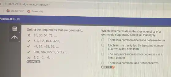 Select the sequences that are geometric.
8 18,36,54,72,ldots 
4.1,8.2,16.4,32.8,ldots 
-7,14,-28,56,ldots 
980,784,627.2,501.76,ldots 
5,2,-1,-4,ldots 
COMPLETE
Which statements describe characteristics of a
geometric sequence? Check all that apply.
There is a common difference between terms
Each term is multiplied by the same number
to arrive at the next term.
The sequence increases or decreases in a
linear pattern
There is a common ratio between terms.
DONE