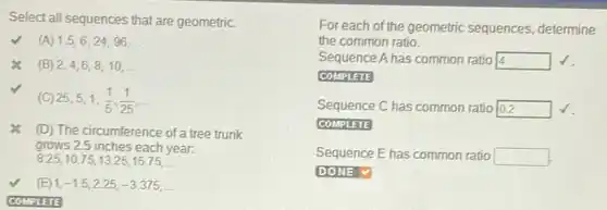 Select all sequences that are geometric.
(A) 1.5,6,24,96,ldots 
x (B) 2,4,6,8,10,ldots 
25,5,1,(1)/(5),(1)/(25),ldots 
x (D) The circumference of a tree trunk
grows 2.5 inches each year:
8.25,10.75,13.25,15.75,ldots 
(E) 1,-1.5,2.25,-3.375,ldots 
COMPLETE
For each of the geometric sequences, determine
the common ratio.
Sequence A has common ratio 14 square 
COMPLETE
Sequence C has common ratio square 
COMPLETE
Sequence E has common ratio square 
square