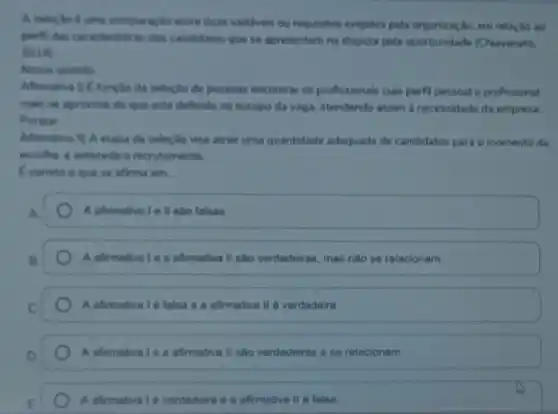 A selectio 6 uma comparação entre duas varibeis ou requisitos exigidos pela organização, em relação ao
perfil das caracteristicas dos candidatos que se apresentem na disputa pela oportunidade (Chiavenato
2014)
Nesse sentido:
Afirmativa () E functio da seleç,Bo de pessoas encontrar os profissionais cujo perfil pessoal e profissional
mais se aproxime do que está definido no escopo da vaga, atendendo assim a necessidade da empresa
Porque
Afirmativa II) A etapa da seleção visa atrair uma quantidade adequada de candidatos para o momento da
escolha, e antecede o recrutamento.
Ecometo o que se afirma em:
A afirmativale II sao falsas.
A afirmativale a afimativa II sao verdadeiras mas nào se relacionam.
A afirmativa 16 falsa e a afirmativa II 6 verdadeira.
A afirmativa 1 e a afimativa II sao verdadeiras e se relacionam
A afirmativa 1é verdadeira e a afirmativa II 6 falsa