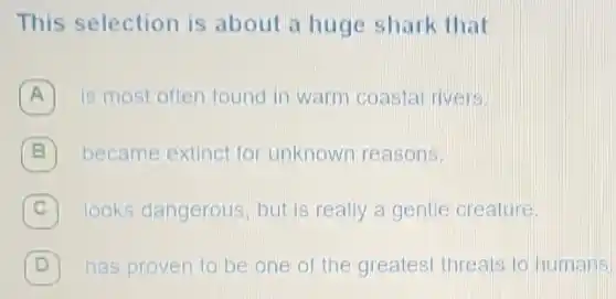 This selection is about a huge shark that
A is most often found in warm coastal rivers.
B became extinct for unknown reasons.
C 7 looks dangerous , but is really a gentle creature.
D 7 has proven to be one of the greatest threats to humans.