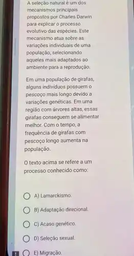 A seleção natural é um dos
mecanismos principais
propostos por Charles Darwin
para explicar o processo
evolutivo das espécies. Este
mecanismo atua sobre as
variações individuais de uma
população, selecionando
aqueles mais adaptados ao
ambiente para a reprodução.
Em uma população de girafas,
alguns individuos possuem o
pescoço mais longo devido a
variações genéticas. Em uma
região com árvores altas, essas
girafas conseguem se alimentar
melhor. Com o tempo, a
frequência de girafas com
pescoço longo aumenta na
população.
texto acima se refere a um
processo conhecido como:
A) Lamarckismo
B) Adaptação direcional
C) Acaso genético.
D) Seleção sexual.
E) Migração.