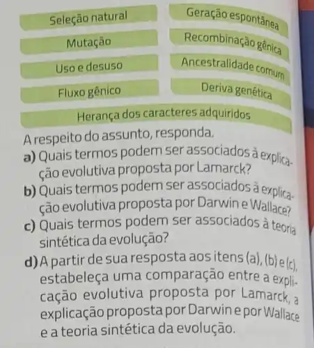 Seleção natural
Geração espontânea
Mutação
Recombinação gênica
Uso e desuso
Ancestralidade cornum
Fluxo gênico
Deriva genética
Herança dos caracteres adquiridos
Arespeito do assunto responda.
a) Quais termos podem ser associados à explica-
cão evolutiva proposta por Lamarck?
b) Quais termos podem ser associados à explica-
cão evolutiva proposta por Darwine Wallace?
c) Quais termos podem ser associados à teoria
sintética da evolução?
d) A partir de su a resposta ao sitens (a),(b) e(c)
estabeleça uma com paração entre a expli-
cação evolutiva proposta por Lamarck, a
explicação propostapor Darwine po Wallace