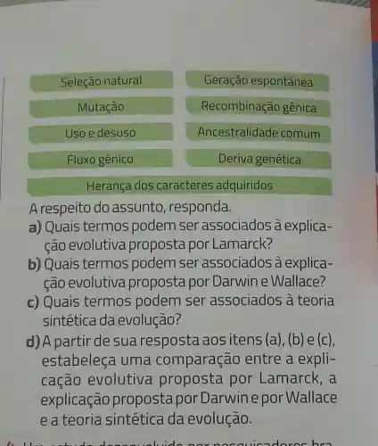 Seleção natural
Geração espontânea
Mutação
Recombinação gênica
Uso e desuso
Ancestralidade comum
Fluxo gênico
Deriva genética
Herança dos caracteres adquiridos
A respeito do assunto responda.
a) Quais termos podem ser associados à explica-
ção evolutiva proposta por Lamarck?
b) Quais termos podem ser associados à explica-
cão evolutiva proposta por Darwin e Wallace?
c) Quais termos podem ser associados a teoria
sintética da evolução?
d) A partir de sua resposta ao sitens (a), (b) e (c),
estabeleça uma comparação entre a expli-
cação evolutive a proposta por Lamarck,a
explicação propostapor Darwinepor Wallace
e a teoria sintética da evolução.
norno cauicado roc bro