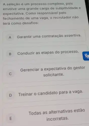 A seleção é um processo complexo, pois
envolve uma grande carga de subjetividade e
expectativ a. Como responsável pelo
fechamento de uma vaga, o recrutador não
terá como desafios:
A Garantir uma contratação assertiva.
B
Conduzir as etapas do processo.
C )	solicitante.
Gerenciar a expectativa do gestor
D
Treinar o candidato para a vaga.
E
Todas as alternativa s estão
E	incorretas.