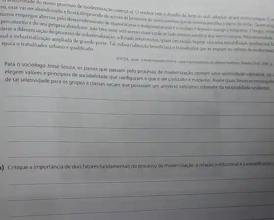 A seletividade do nosso processo de modernização começa aí. O senhor tem o desafio de bem ou mal, adaptar-se aos novos tempos. Oe
vo, esse vai ser abandonado e ficará de acesso as benesses do novo sistema que se institucionaliza a partir de entǎo. Quem ocup
novos empregos abertos pelo desenvolvimento de manufaturas e maquinofaturas é omulatoe depois o europeu imigrante Onegro, vitin
preconceito e do seu próprio abandono, nào teve nem terá acesso mais tarde ao lado menos sombrio dos novos tempos. Pela necessidade
elerar a diferenciação do processo de industrialização, o Estado interventor, quase um século depols, cria urna estratificação profissional fu
nal a industrialização ampliada de grande porte Tal industrialização beneficiará o trabalhador que se engajar no esforço de modernizas
época o trabalhador urbano e qualificado.
SOUZA, Jessê. A modernização seletiva: uma reinterpretação do dilema brasileiro. Brasilia: UnB 2000. p.
Para o sociólogo Jessé Souza, os países que passam pelo processo de modernização operam uma seletividade valorativa, ou
elegem valores e princípios de sociabilidade que configuram o que é ser civilizado e moderno Avalie quais foram as consequen
de tal seletividade para os grupos e classes sociais que possulam um universo valorativo diferente da racionalidade ocidental.
__
)) Critique a importância de dois fatores fundamentais no processo de modernização a relação institucional ea estratificação s
__