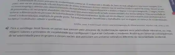 A seletividade do nosso processo de modernização começa aí O senhor tem o desafio de , bem ou mal , adaptar-se aos novos tempos. 0 es-
cravo, esse vai ser abandonado e ficará de acesso às benesses do novo sistema que se institucionaliza a partir de então. Quem ocupa
os novos empregos abertos pelo desenvolvimento de manufaturas e maquinofaturas é o mulato e depois o europeu imigrante. O negro vítima
de preconceito e do seu próprio abandono não teve nem terá acesso mais tarde ao lado menos sombrio dos novos tempos. Pela necessidade de
de	Quem ocupa
acelerar a do processo de industrializaçãc , o Estado interventor quase um século depois, cria uma estratificação profissional fun-
cional a ampliada de grande porte. Tal industrialização beneficiará o trabalhador que se engajar no esforço de modernização: na época o trabalhador unand e qualificado.
SOUZA, Jessé A modernização seletiva: uma reinterpretação do dilema brasileiro Brasilia: UnB 2000. p. 265
a) Para o sociólogo Jessé Souza, os paises que passam pelo processo de modernização operam uma seletividade valorativa , ou seja,
elegem valores e princípios de sociabilidade que configuram o que é ser civilizado e moderno . Avalie quais foram as consequências
de tal seletividade para os grupos e classes sociais que possuíam um universo valorativo diferente da racionalidade ocidental.