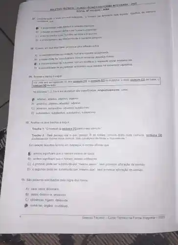 SELETIVO TÉCN ICO-CURSO TECN ICO NA FORM A INTE GRADA - 2025
EDITAL No 107/2024 -IFMA
07. Considerando o texto em sua totalidade, "o homem ser devorado pela lagosta" significa, de maneira
conotativa.que
A a passividade pode destrui o cidadão mediocre.
B o desejo excessivo deixa o ser humano insensivel.
C) a rotina conduz o ser humano ao tédio e à loucura.
D) o enfrentamento ao desconhecido é bastante perigoso.
08. O texto, em sua totalidade, promove uma reflexão sobre
A) a inaceitabilidade da condição humana imposta socialmente.
B) a capacidade de o ser humano comum enfrentar desafios diários.
(B) a impossibilidade de o homem comum modificar a realidade social estabelecida
D) a possibilidade de as pessoas realizarem seus desejos na sociedade capitalista.
09. Analise o trecho a seguir.
I Os dias iam se repetindo no seu comum [1], 0 comum [2]do trabalho, o mais comum [3] da casa, 0
comum [4] de tudo.
As palavras 1,23 e 4 em destaque são classificadas respectivamente, como
(B) adjetivo, adjetivo, adjetivo adjetivo
B) advérbio, adjetivo, advérbio , adjetivo
C) advérbio, substantivo advérbio, substantivo.
D) substantivo, substantivo substantivo, substantivo.
10. Analise os dois trechos a seguir.
Trecho 1: "O homem ia embora [1] para o seu comum."
Trecho 2: "Este pedaço era o pior, porque lá as coisas comuns eram mais comuns embora [2]
soubesse ser normal esse comum, mas começava de longe a inquietar-se."
Em relação aos dois termos em destaque, é correto afirmar que
(B) ambos significam que o homem estava de saida
B) ambos significam que o homem estava indiferente.
C) o primeiro pode ser substituldo por "mesmo assim", sem provocar alteração de sentido
D) o segundo pode ser substituido por "mesmo que", sem provocar alteração de sentido.
11. São palavras acentuadas pela regra dos hiatos:
A) caía, saira, dicionário,
B) saida, destrul-la possuido
C) cilindricas, figado , destruída
comê-las, órgãos, crustáceo.