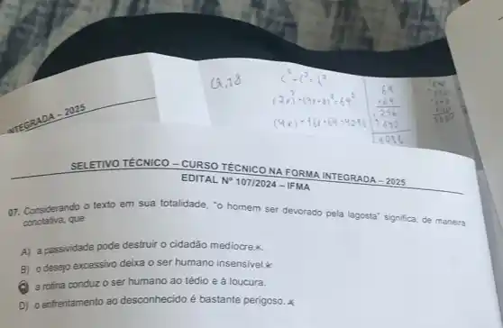 SELETIVO TÉCNICO -CURSO TÉCNICO NA FORMA INTEGRADA - 2025
conotativa, que
texto em sua totalidade, "o homem ser devorado pela lagosta'significa, de maneira
A) a passividade pode destruir o cidadão mediocrex
B) o desejo excessivo deixa o ser humano insensivel.
(a) a rotina conduzo ser humano ao tédio e à loucura.
D) o enfrentamento ao desconhecido é bastante perigoso.