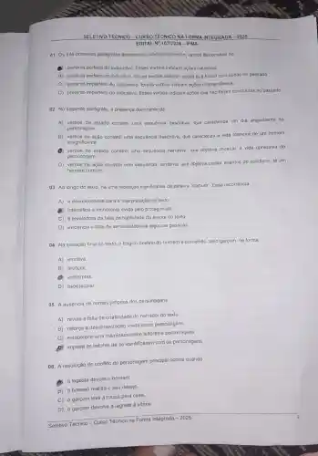 SELETIVO TÉCNICO - CURSO TECNICO NA F EGRADA - 2025
01. Os três primeiros parágrafos apresentam dominantemente, verbos flexionados no
(1) pretérito perfeito do subjuntivo. Esses verbos indicam ações rotineiras.
B) pretérito perfeito do indicativo. Esses verbos indicam ações que foram concluidas no passado.
C) pretérito imperfeito do subjuntivo. Esses verbos indicam ações momentâneas.
D) pretérito imperfeito do indicativo. Esses verbos indicam ações que não foram concluidas no passado.
02. No segundo parágrafo a presença dominante de
A) verbos de estado constrói uma sequência descritiva, que caracteriza um dia angustiante do
personagem.
B) verbos de ação constrói uma sequência descritiva, que caracteriza a vida rotineira de um homem
insignificante.
verbos de estado constrói uma sequência narrativa, que objetiva mostrar a vida opressiva do
personagem.
D) verbos de ação constrói uma sequência narrativa, que objetiva contar eventos do cotidiano de um
homem comum.
03. Ao longo do texto, há uma repetição significativa da palavra "comum". Essa recorrência
A) é desnecessária para a interpretação do texto
(B) intensifica a monotonia vivida pelo protagonista.
C) é reveladora da falta de habilidade da autora do texto
D) evidencia a falta de sensibilidade de algumas pessoas.
04. Na situação final do texto, o trágico destino do homem é percebido, pelo garçom, de forma
A) emotiva.
B) artificial.
(1) indiferente.
D) espetacular.
05. A ausência de nomes próprios dos personagens
A) revela a falta de criatividade do narrador do texto
B) reforça a desumanização vivida pelos personagens.
C) estabelece uma intimidade entre leitores e personagens.
impede os leitores de se identificarem com os personagens.
06. A resolução do conflito do personagem principal ocorre quando
A) a lagosta devora o homem.
B) o homem realiza o seu desejo
C) o garçom leva a roupa para casa
D) o garçom devolve a lagosta à vitrine.
Seletivo Técnico - Curso Técnico na Forma Integrada - 2025