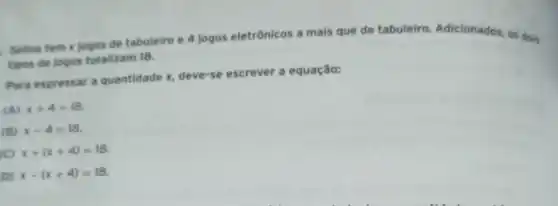 Selina tem x jogos de tabuleiro e 4 jogos eletrônicos a mais que de tabuleiro Adicionados, os dois
tipos de jogos totalizam 18.
Para expressar a quantidade x, deve-se escrever a equação:
(A) x+4=18
(B) x-4=18
(C) x+(x+4)=18
D) x-(x+4)=18