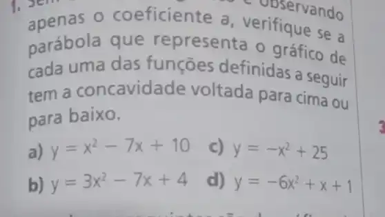 . Sem eficiente a verifique se a
- observando
parábola que representa o gráfico de
cada uma das funçōes definidas a seguir
tem a concavidade voltada para cima ou
para baixo.
a) y=x^2-7x+10 c) y=-x^2+25
b) y=3x^2-7x+4 d) y=-6x^2+x+1