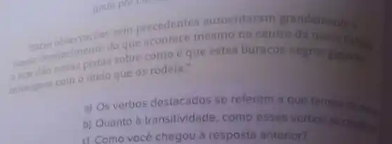 sem precedentes aumentaram grandemente a
"Betas observaco do que acontece mesmo no centro
nosso do novas pistas sobre como é que estes buracos negros gigantes
interagem com o meio que os rodeia."
a) Os verbos destacados se referem a que termos
b) Quanto à transitividade, como esses verbos se class.
c) Como você chegou à resposta anterior?