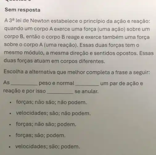 Sem resposta
A 3^a lei de Newton estabelece o princípio da ação e reação:
quando um corpo A exerce uma força (uma ação) sobre um
corpo B, então 0 corpo B reage e exerce também uma força
sobre o corpo A (uma reação). Essas duas forças tem o
mesmo módulo, a mesma direção e sentidos opostos Essas
duas forças atuam em corpos diferentes.
Escolha a alternativa que methor completa a frase a seguir:
As __ peso e normal __ um par de ação e
reação e por isso __ se anular.
forças; não são; não podem.
velocidades; são; não podem.
forças; não são podem.
forças; são; podem.
- velocidades; são ; podem.