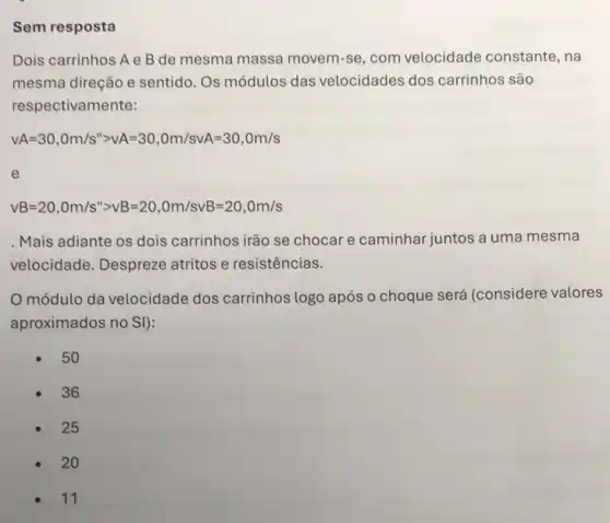 Sem resposta
Dois carrinhos A e B de mesma massa movem -se, com velocidade constante, na
mesma direção e sentido Os módulos das velocidades dos carrinhos são
respectivamente:
vA=30,0m/s^ngt vA=30,Om/svA=30,0m/s
e
vB=20,Om/s^ngt vB=20,Om/svB=20,Om/s
Mais adiante os dois carrinhos irão se chocar e caminhar juntos a uma mesma
velocidade. Despreze atritos e resistências.
módulo da velocidade dos carrinhos logo após o choque será (considere valores
aproximados no SI):
50
36
25
20
11