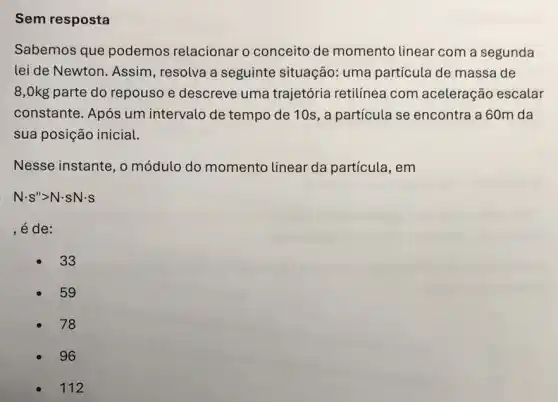 Sem resposta
Sabemos que podemos relacionar o conceito de momento linear com a segunda
lei de Newton. Assim , resolva a seguinte situação: uma partícula de massa de
8,0kg parte do repouso e descreve uma trajetória retilínea com aceleração escalar
constante. Após um intervalo de tempo de 10s, a particula se encontra a 60m da
sua posição inicial.
Nesse instante, o módulo do momento linear da partícula, em
Ncdot S''gt Ncdot sNcdot s
, é de:
33
59
78
96
112