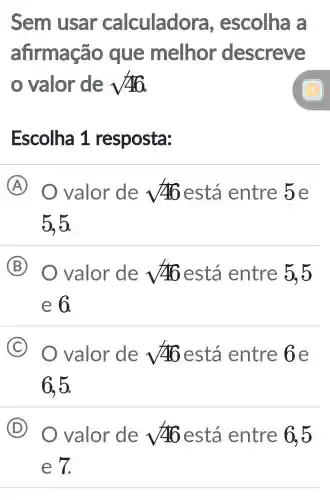 Sem usar calculadora , escolha a
afirmação que melhor descreve
valor de sqrt (46)
Escolha 1 resposta:
A O valor de sqrt (46) está entre 5e
5.5.
B valor de sqrt (46) está entre 5,5
e 6.
C valor de sqrt (46) está entre 6e
6,5.
D O valor de sqrt (46) está entre 6,5