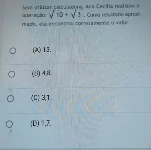 Sem utilizar calculadora , Ana Cecilia realizou a
operação: sqrt (10)+sqrt (3) . Como resultado aproxi-
mado, ela encontrou corretame nte o valor
(A) 13.
(B) 4,8
(C) 3,1
(D) 1,7.