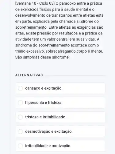 [Semana 10 - Ciclo 03] 0 paradoxo entre a prática
de exercícios físicos para a saúde mental eo
desenvolvimento de transtornos entre atletas está,
em parte , explicada pela chamada síndrome do
sobretreinamento . Entre atletas as exigências são
altas, existe pressão por resultados e a prática da
atividade tem um valor central em suas vidas. A
sindrome do sobretreinamento acontece com o
treino excessivo , sobrecarregando corpo e mente.
São sintomas dessa síndrome:
ALTERNATIVAS
cansaço e excitação.
hipersonia e tristeza.
tristeza e irritabilidade.
desmotivação e excitação.
irritabilidade e motivação.