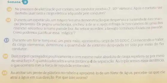 Semana 5
No processo de eletrização por contato, um condutor recebeu 2cdot 10^17 elétrons. Após o contato ser
desfeito, qual será a carga elétrica adquirida pelo condutor?
Durante um espetáculo, um mágico fez uma demonstração que despertouacuriosidade das crian-
cas presentes. Ele pegou uma bexiga, encheu-a de are, após esfregá-la nos cabelos de uma das
crianças, encostou-a numa parede lisa. Ao retirar as mãos, a bexiga continuou fixada na parede.
Como podemos justificar essa "mágica"?
Durante um forte temporal um para-raios apresentou carga de 50000C Conhecendo o valor
da carga elementar determine a quantidade de elétrons despejada no solo por meio do fio
condutor.
Dois corpos carregados positivamenteecom mesmo valor absoluto de carge repelem-se por meio
deuma forca F quando colocados a uma distância d de separação. Ao triplicarmos essa distância,
que ocorrerá com a força de repulsão entre eles?
Ao atritar um pente de plástico no cabelo e aproximá-lo de um filete de água percebe-se que ele
atrai a água em sua direção. Por que isso ocorre?