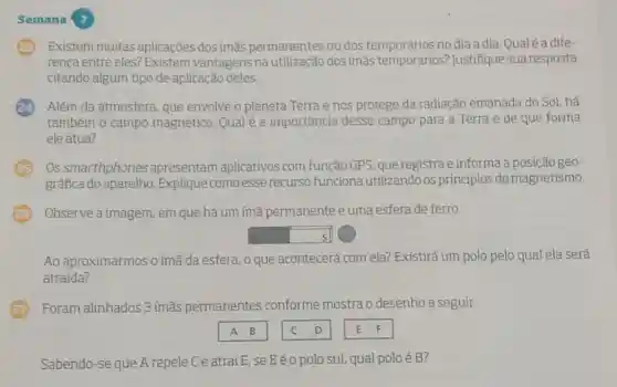 Semana 7
Existem muitas aplicações dos ímǎs permanentes ou dos no dia a dia Qual é a dife-
renca entre eles?Existem vantagens na dos ímãs temporários?Justifique sua resposta
citando algum tipo de aplicação deles.
Além da atmosfera que envolve o planeta Terra e nos protege da radiação emanada do Sol, há
também o campo magnético. Qual é a importância desse campo para a Terra e de que forma
ele atua?
Os smarthphones apresentam aplicativos com função GPS, que registra e informa a posição geo-
gráfica do aparelho . Explique como esse recurso funciona utilizando os princípios do magnetismo.
Observe a imagem, em que há um ímã permanente e uma esfera de ferro.
square  s
Ao aproximarmos o ímã da esfera, 0 que acontecerá com ela? Existirá um polo pelo qual ela será
atraida?
Foram alinhados 3 ímãs permanentes conforme mostra o desenho a seguir.
square  . C
Sabendo-se que A repele C e atrai E, se Eéo polo sul.qual polo é B?