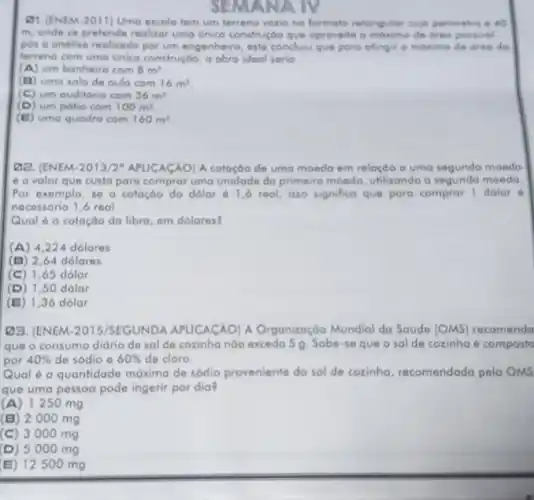 SEMANA IV
Q1 (ENEM-2011)Uma escola tem um terreno vazio no formato retangular cujo perimetro d AO
m, onde se pretende realizar uma unico construçóo que oproveite o máximo de drea possival
pos o andlise realizado por um engenheiro, este conclulu que para ofingir o maximo de drea do
terreno com umo unico construçáo, a obro ideal serio
(A) um banheiro com 8m^2
(B) uma sala de oula com 16m^2
(C) um auditório com 36m^2
(D) um potio com 100m^2
(E) uma quadro com 160m^2
Q2. (ENEM-2013/2 APLICACÁO)A cotoçóo de umo moeda em relaçdo a uma segunda moeda
6 o valor que custa para comprar uma unidade da primeira moeda utilizando a segunda moeda
Por exemplo, so a cotação do dolar 61,6 real, isso significa que para comprar I dolar d
necessório 1,6 real
Qual é a cotação da libra, em dolares?
(A) 4224 dolares
(B) 2,64dolares
(C) 1,65dolar
(D) 1,50dolar
(E) 1,36dolar
23. (ENEM-2015/SEGUNDA APUCACAO) A Organizaçóo Mundial da Saúde (OMS)recomenda
que o consumo diário de sal de cozinha nào exceda 5 g. Sabe-se que o salde cozinha é composto
por 40%  de sódio e 60%  de cloro.
Qual é a quantidade máxima de sódio proveniente do sal de cozinha recomendada pela OMS
que uma pessoa pode ingerir por dia?
(A) 1250 mg
(B) 2000 mg
(C) 3000 mg
(D) 5000 mg
(E) 12500 mg