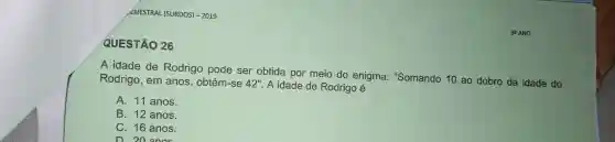 SEMESTRAL (SURDOS)-2019
QUESTÃO 26
A idade de Rodrigo pode ser obtida por meio do enigma "Somando 10 ao dobro da idade do
Rodrigo , em anos , obtém-se 42''
A idade de Rodrigo é
A. 11 anos.
B. 12 anos.
C. 16 anos.