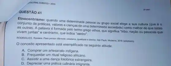 SEMESTRAL (SURDOS)-2019
QUESTÃO 41
Etnocentrismo:quando uma determinada pessoa ou grupo social elege a sua cultura (que é 0
conjunto de práticas , valores e crenças de uma determinada sociedade ) como melhor do que todas
as outras . A palavra formada pelo termo grego ethos,que significa "tribo , nação ou pessoas que
vivem juntas'e centrismo , que indica "centro".
RODRIGUES Rosiane Para pensar diferente:cidadania , igualdade e direitos. São Paulo:Moderna , 2016 (adaptado).
conceito apresentado está exemplificado na seguinte atitude:
A . Comprar um artesanato indígena.
B .Frequentar um ritual religioso africano.
C . Assistir a uma danca folclórica estrangeira.
D . Depreciar uma prática culinária imigrante.