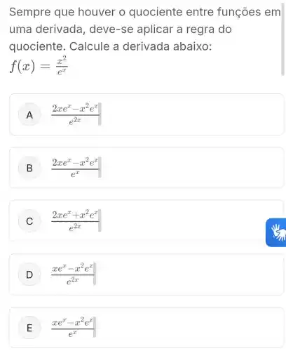 Sempre que houver o quociente entre funções em
uma derivada , deve-se aplicar a regra do
quociente . Calcule a derivada abaixo:
f(x)=(x^2)/(e^x)
A (2xe^x-x^2e^x)/(e^2x)
B (2xe^x-x^2e^x)/(e^x)
C (2xe^x+x^2e^x)/(e^2x)
D (xe^x-x^2e^x)/(e^2x)
E (xe^x-x^2e^x)/(e^x)