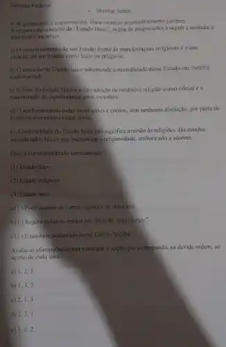 Senado Federal
- Mostrar todos
A IA generativa é experimental. Para receber aconselhamento juridico,
A respeito do conceito de "Estado laico", avalie as a seguir e assinale a
alternativa incorreta.
a) Oposicionamento de um Estado frente as manifestações religiosas é o que
caracteriza um Estado como laico ou religioso.
b) O conceito de Estado laico subentende a neutralidade desse Estado em matéria
confessional.
c) A base do Estado laico é a não adoção de nenhuma religião como oficial e a
manutenção de equidistância entre os cultos.
d) O acolhimento de todas as religioes e credos, sem nenhuma distinção.por parte do
Estado caracteriza-o como laico.
e) A neutralidade do Estado laico não significa aversão às religiões. Hả estados
considerados laicos que incentivam a religiosidade embora não a adotem.
Faça a correspondência corretamente:
(1) Estado laico
(2) Estado religioso
(3) Estado ateu
a) ( ) Pode ocorrer de forma orgânica ou subjetiva.
b) ( ) Rejeita todos os credos em favor da "não crença.".
c) ()E também conhecido como Estado Secular.
Avalie as afirmações acima e marque a opção que corresponda. na devida ordem, ao
acerto de cada uma:
a) 1,2,3
b) 1,3,2
c) 2,1,3
d) 2.3.1
e) 3.1,2